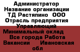 Администратор › Название организации ­ ТД Растяпино, ООО › Отрасль предприятия ­ Управляющий › Минимальный оклад ­ 1 - Все города Работа » Вакансии   . Ивановская обл.